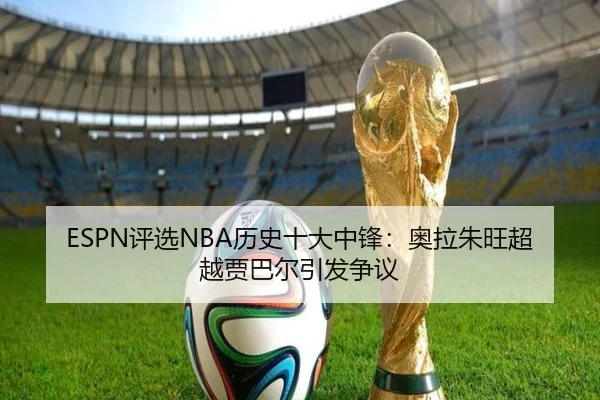 ESPN评选NBA历史十大中锋：奥拉朱旺超越贾巴尔引发争议